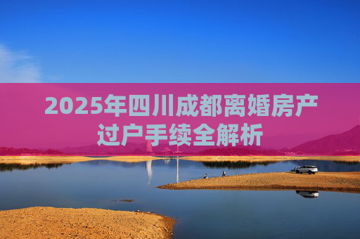 2025年四川成都离婚房产过户手续全解析