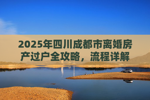 2025年四川成都市离婚房产过户全攻略，流程详解
