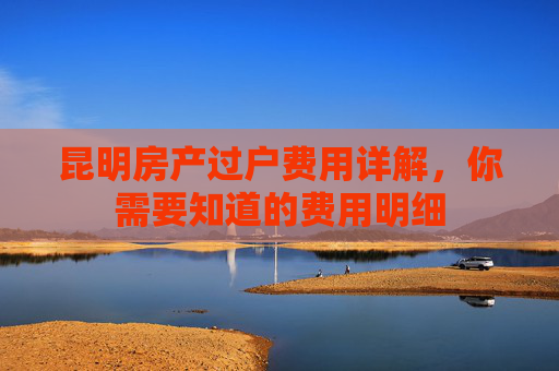 昆明房产过户费用详解，你需要知道的费用明细