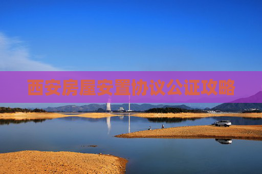 西安房屋安置协议公证攻略