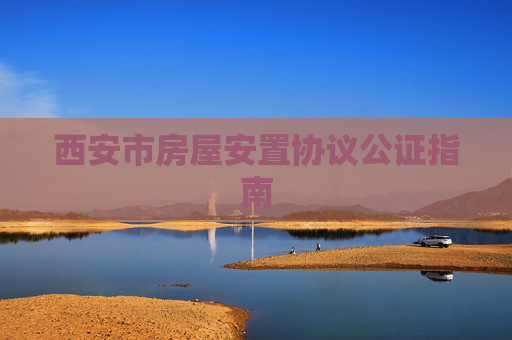 西安市房屋安置协议公证指南