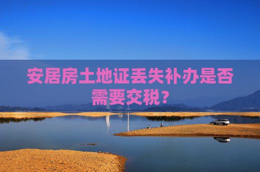 安居房土地证丢失补办是否需要交税？