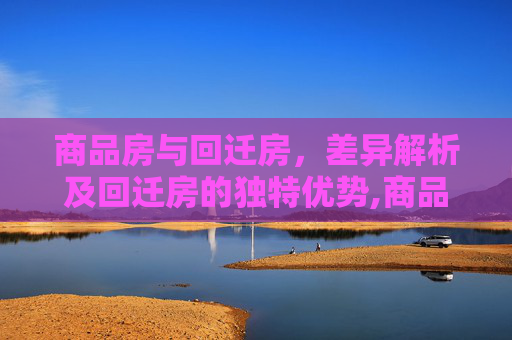 商品房与回迁房，差异解析及回迁房的独特优势,商品房和回迁房的区别及回迁房的特点是什么