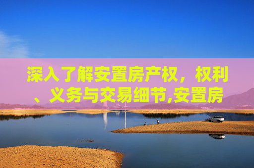 深入了解安置房产权，权利、义务与交易细节,安置房的产权是怎么样的