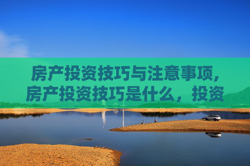 房产投资技巧与注意事项,房产投资技巧是什么，投资注意事项有哪些