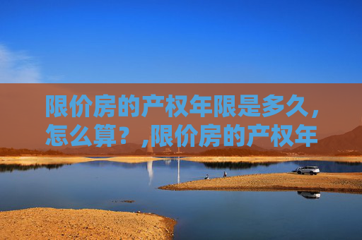 限价房的产权年限是多久，怎么算？,限价房的产权年限是多久，怎么算