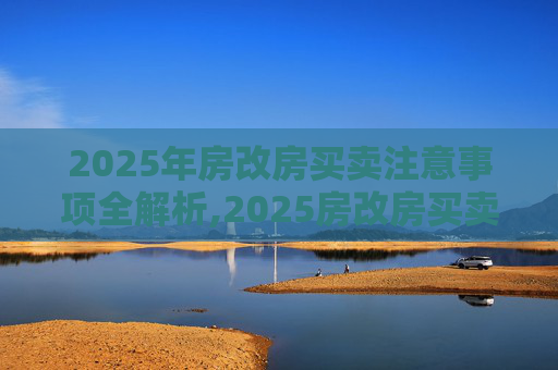 2025年房改房买卖注意事项全解析,2025房改房买卖注意事项