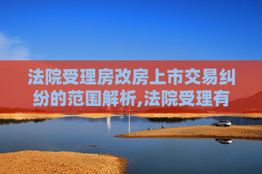 法院受理房改房上市交易纠纷的范围解析,法院受理有关房改房上市交易纠纷的范围