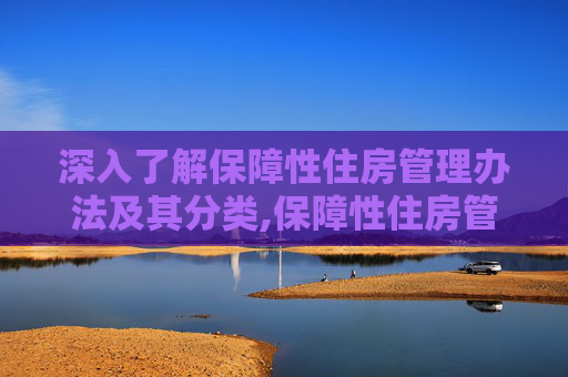 深入了解保障性住房管理办法及其分类,保障性住房管理办法是什么，保障性住房包含哪些分类
