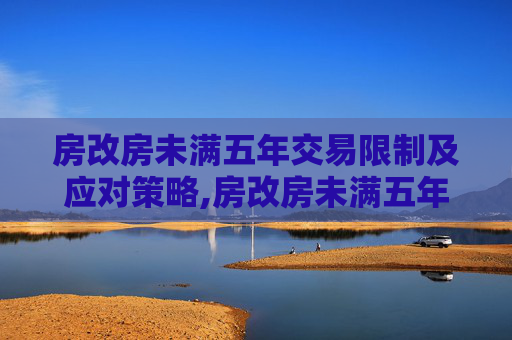 房改房未满五年交易限制及应对策略,房改房未满五年是否可以交易