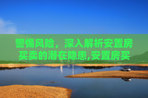 警惕风险，深入解析安置房买卖的潜在隐患,安置房买卖有哪些风险