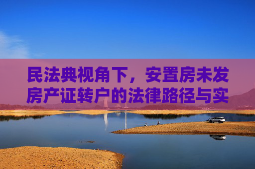 民法典视角下，安置房未发房产证转户的法律路径与实操指南,民法典规定安置房未发房产证如何转户