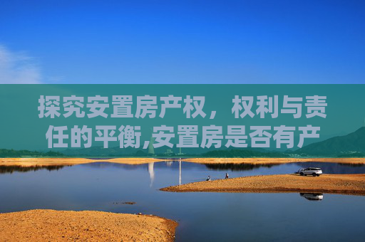 探究安置房产权，权利与责任的平衡,安置房是否有产权