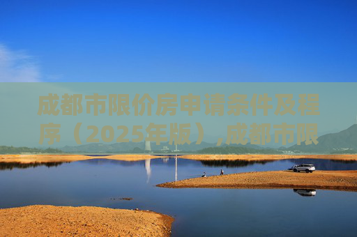 成都市限价房申请条件及程序（2025年版）,成都市限价房申请条件及程序包含哪些2025