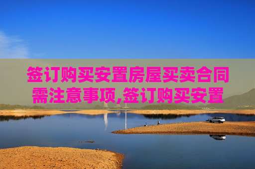 签订购买安置房屋买卖合同需注意事项,签订购买安置房屋买卖合同需要注意哪些事项