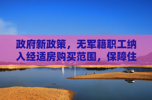 政府新政策，无军籍职工纳入经适房购买范围，保障住房权益,政府公布保障无军籍职工也可购买经适房