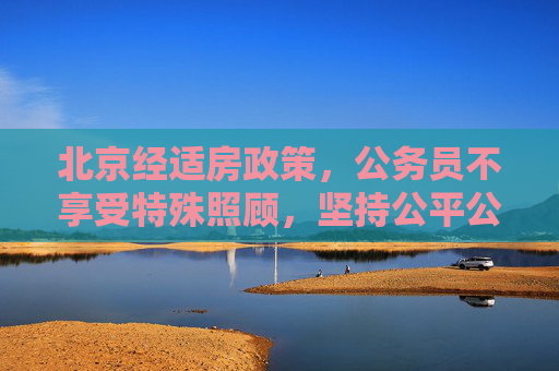 北京经适房政策，公务员不享受特殊照顾，坚持公平公正,北京买经适房公务员不受照顾不搞特殊化