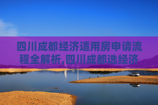 四川成都经济适用房申请流程全解析,四川成都选经济适用房的流程有哪些