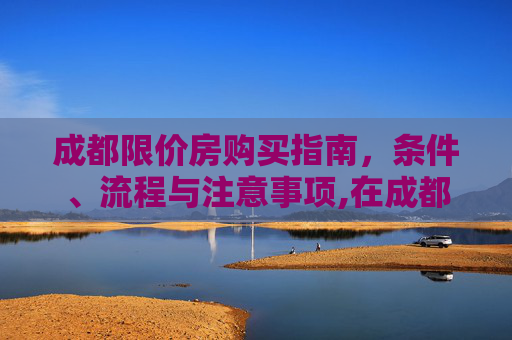 成都限价房购买指南，条件、流程与注意事项,在成都购买限价房需要什么条件