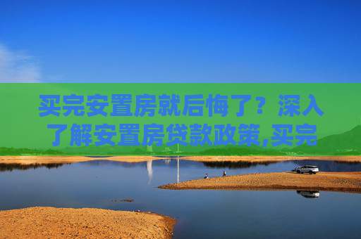 买完安置房就后悔了？深入了解安置房贷款政策,买完安置房就后悔了，安置房可以贷款吗