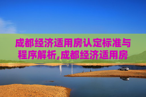 成都经济适用房认定标准与程序解析,成都经济适用房应该怎么样认定