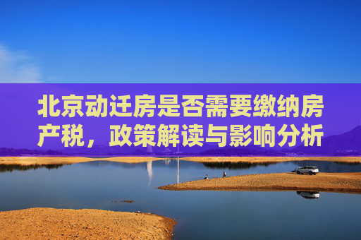 北京动迁房是否需要缴纳房产税，政策解读与影响分析,北京动迁房是否要房产税