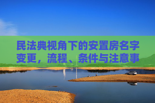 民法典视角下的安置房名字变更，流程、条件与注意事项,民法典安置房怎么改名字