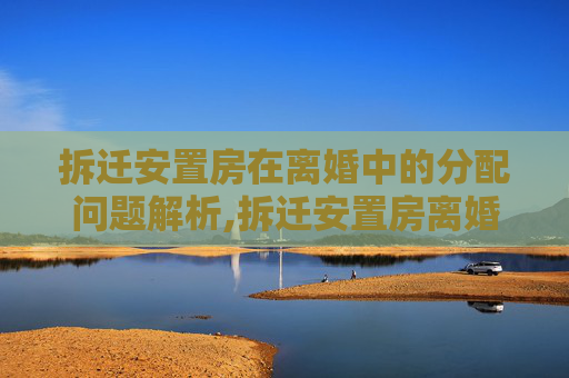 拆迁安置房在离婚中的分配问题解析,拆迁安置房离婚怎么分配