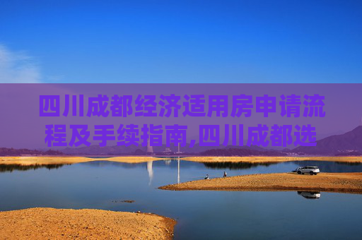 四川成都经济适用房申请流程及手续指南,四川成都选经济适用房的手续有哪些