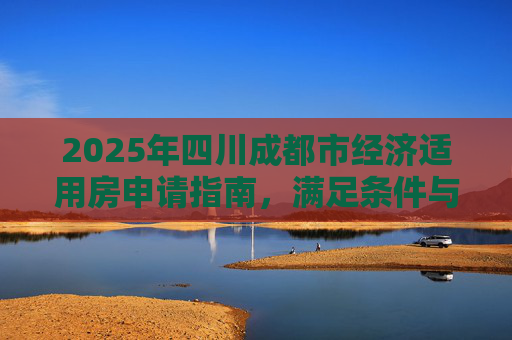 2025年四川成都市经济适用房申请指南，满足条件与手续全解析,四川成都市选经济适用房的满足手续有哪些2025