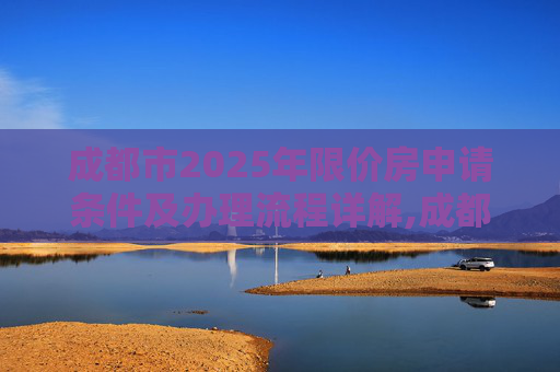 成都市2025年限价房申请条件及办理流程详解,成都市限价房申请条件及有什么手续2025