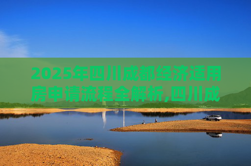 2025年四川成都经济适用房申请流程全解析,四川成都选经济适用房的程序有哪些2025