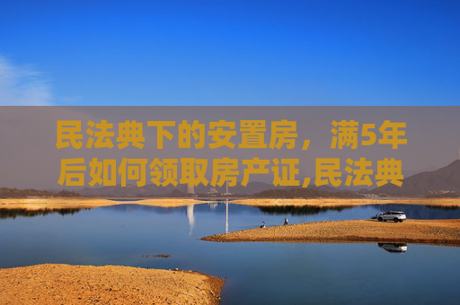 民法典下的安置房，满5年后如何领取房产证,民法典安置房满5年去哪里领房产证