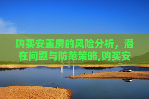 购买安置房的风险分析，潜在问题与防范策略,购买安置房的风险有哪些