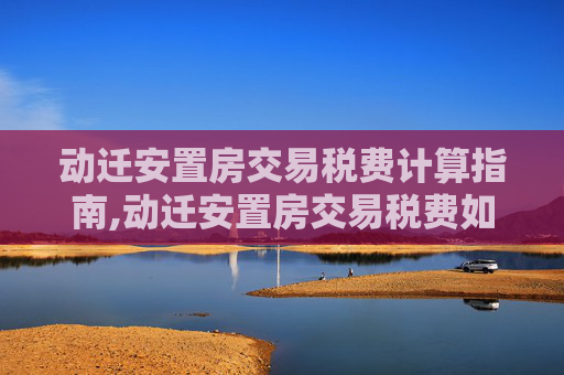 动迁安置房交易税费计算指南,动迁安置房交易税费如何计算