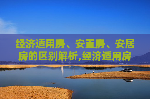 经济适用房、安置房、安居房的区别解析,经济适用房、安置房、安居房的区别有哪些