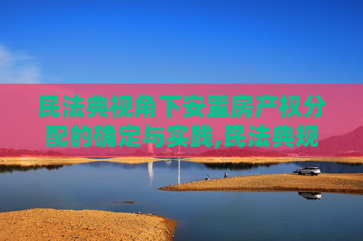 民法典视角下安置房产权分配的确定与实践,民法典规定安置房如何确定产权分配
