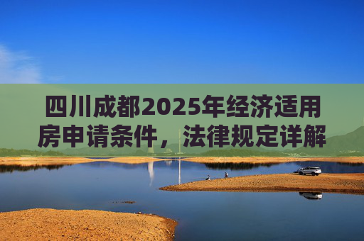 四川成都2025年经济适用房申请条件，法律规定详解,四川成都经济适用房申请条件的法律规定是怎样的2025