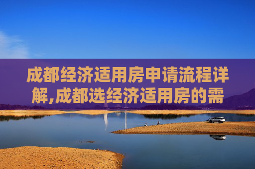 成都经济适用房申请流程详解,成都选经济适用房的需要满足的流程是怎样规定的