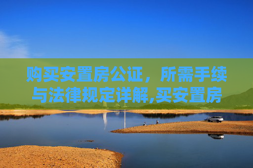 购买安置房公证，所需手续与法律规定详解,买安置房公证应该带什么手续，法律如何规定