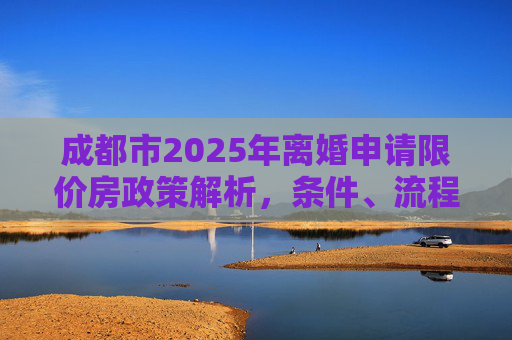 成都市2025年离婚申请限价房政策解析，条件、流程及注意事项,成都市离婚申请限价房有哪些要求2025