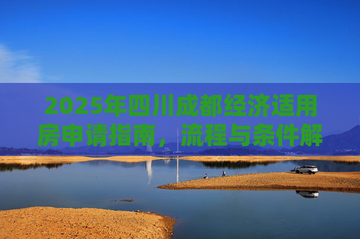 2025年四川成都经济适用房申请指南，流程与条件解析,2025四川成都选经济适用房的需要满足的流程有哪些