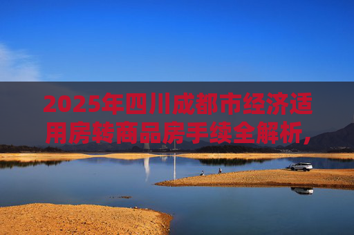 2025年四川成都市经济适用房转商品房手续全解析,四川成都市经济适用房转商品房有什么手续2025