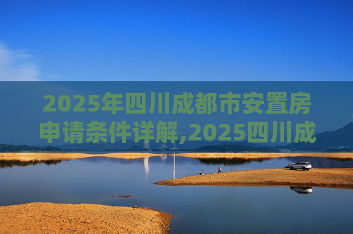 2025年四川成都市安置房申请条件详解,2025四川成都市安置房申请条件的规定是什么