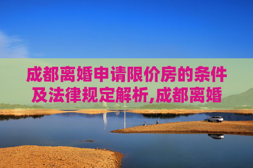 成都离婚申请限价房的条件及法律规定解析,成都离婚申请限价房的条件的法律规定