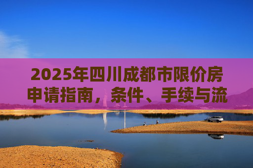 2025年四川成都市限价房申请指南，条件、手续与流程,四川成都市限价房申请条件及要满足什么手续2025