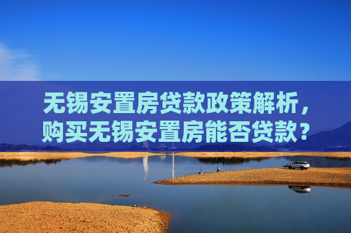 无锡安置房贷款政策解析，购买无锡安置房能否贷款？,购买无锡安置房能贷款吗？