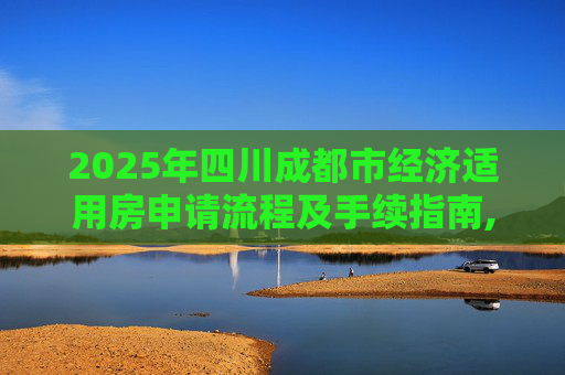 2025年四川成都市经济适用房申请流程及手续指南,2025四川成都市选经济适用房有什么手续