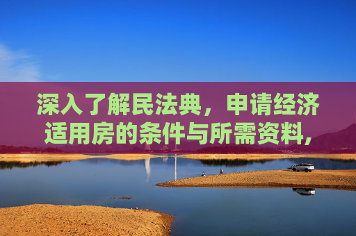 深入了解民法典，申请经济适用房的条件与所需资料,民法典规定申请经济适用房要什么条件和资料