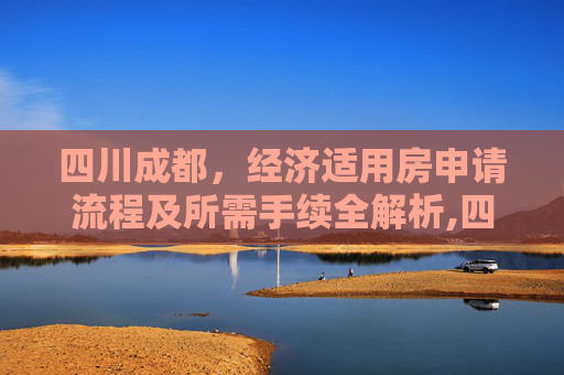 四川成都，经济适用房申请流程及所需手续全解析,四川成都选经济适用房有哪些手续